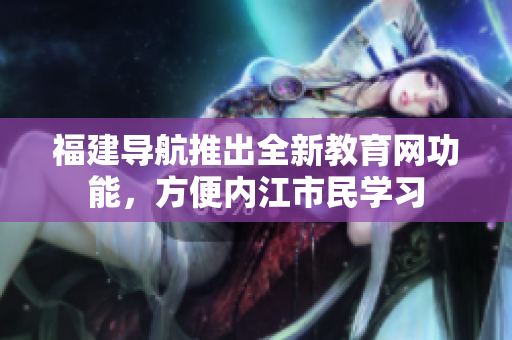 福建导航推出全新教育网功能，方便内江市民学习