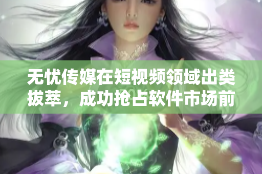 无忧传媒在短视频领域出类拔萃，成功抢占软件市场前列