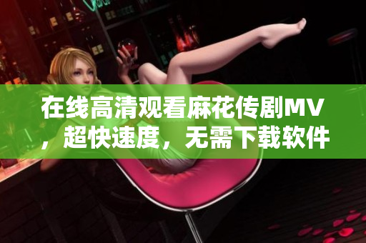 在线高清观看麻花传剧MV，超快速度，无需下载软件！