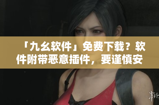 「九幺软件」免费下载？软件附带恶意插件，要谨慎安装！