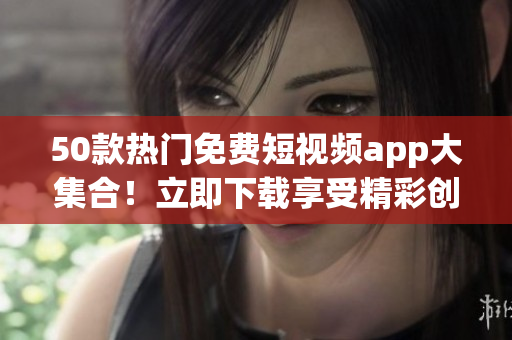 50款热门免费短视频app大集合！立即下载享受精彩创意视频！