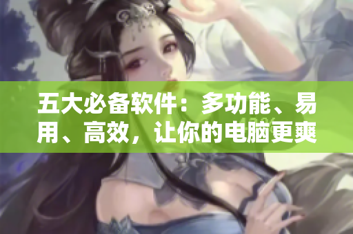五大必备软件：多功能、易用、高效，让你的电脑更爽！