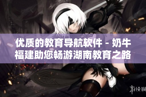 优质的教育导航软件 - 奶牛福建助您畅游湖南教育之路
