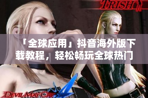 「全球应用」抖音海外版下载教程，轻松畅玩全球热门短视频！