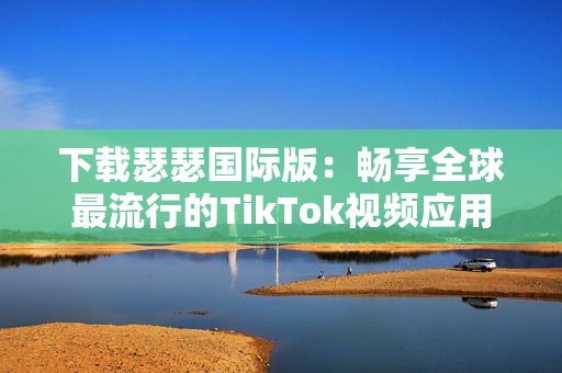 下载瑟瑟国际版：畅享全球最流行的TikTok视频应用