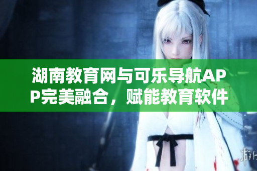湖南教育网与可乐导航APP完美融合，赋能教育软件体验