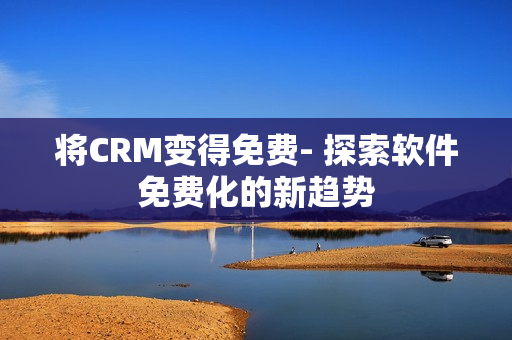 将CRM变得免费- 探索软件免费化的新趋势