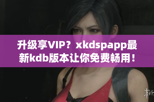 升级享VIP？xkdspapp最新kdb版本让你免费畅用！