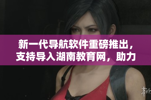 新一代导航软件重磅推出，支持导入湖南教育网，助力学子快速查询资料