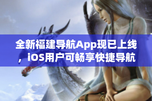 全新福建导航App现已上线，iOS用户可畅享快捷导航体验