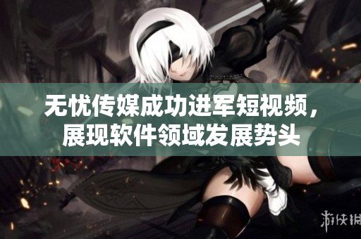 无忧传媒成功进军短视频，展现软件领域发展势头