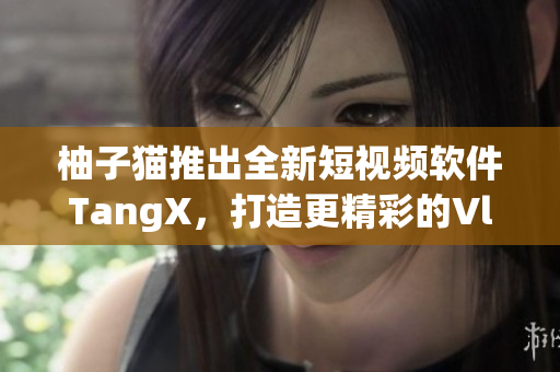 柚子猫推出全新短视频软件TangX，打造更精彩的Vlog体验！