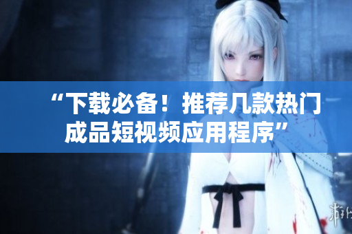 “下载必备！推荐几款热门成品短视频应用程序”
