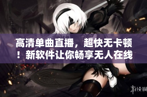 高清单曲直播，超快无卡顿！新软件让你畅享无人在线观看