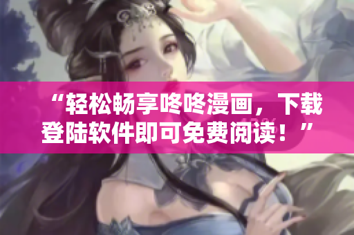 “轻松畅享咚咚漫画，下载登陆软件即可免费阅读！”