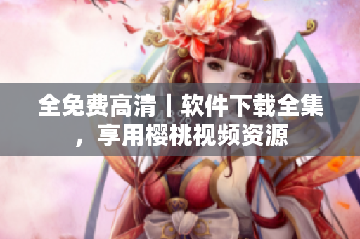 全免费高清｜软件下载全集，享用樱桃视频资源