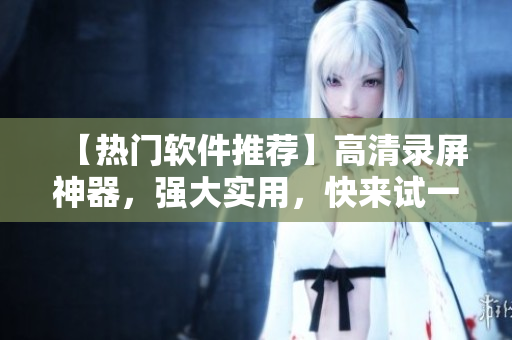 【热门软件推荐】高清录屏神器，强大实用，快来试一试！