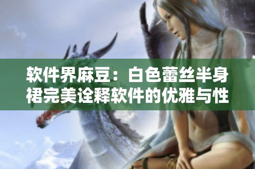 软件界麻豆：白色蕾丝半身裙完美诠释软件的优雅与性感