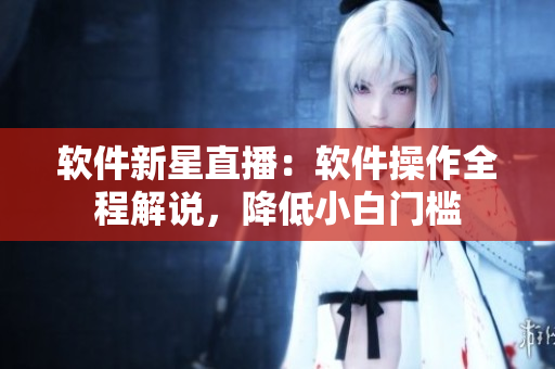 软件新星直播：软件操作全程解说，降低小白门槛