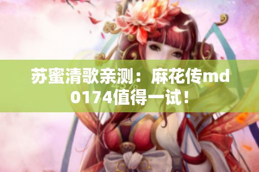 苏蜜清歌亲测：麻花传md0174值得一试！