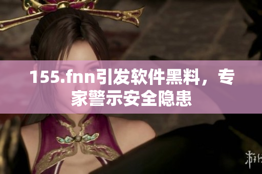 155.fnn引发软件黑料，专家警示安全隐患