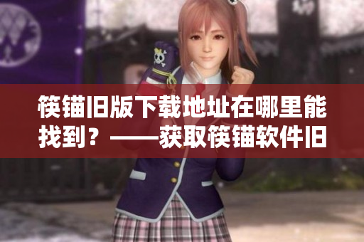 筷锚旧版下载地址在哪里能找到？——获取筷锚软件旧版下载地址