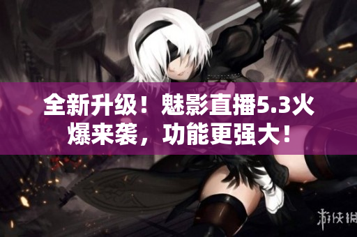 全新升级！魅影直播5.3火爆来袭，功能更强大！