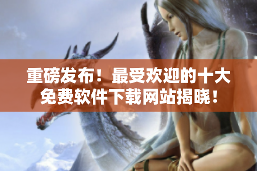 重磅发布！最受欢迎的十大免费软件下载网站揭晓！