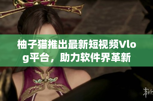 柚子猫推出最新短视频Vlog平台，助力软件界革新