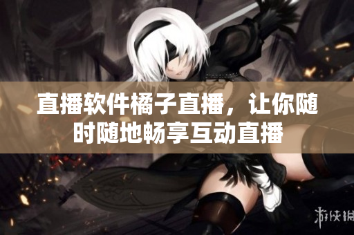 直播软件橘子直播，让你随时随地畅享互动直播