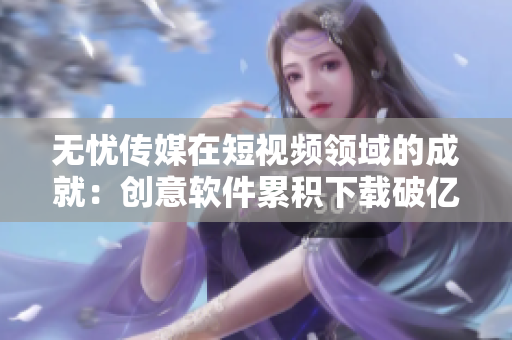 无忧传媒在短视频领域的成就：创意软件累积下载破亿