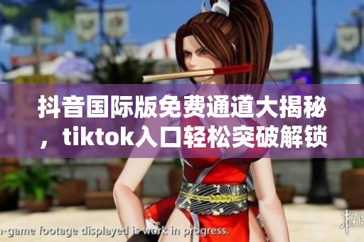 抖音国际版免费通道大揭秘，tiktok入口轻松突破解锁