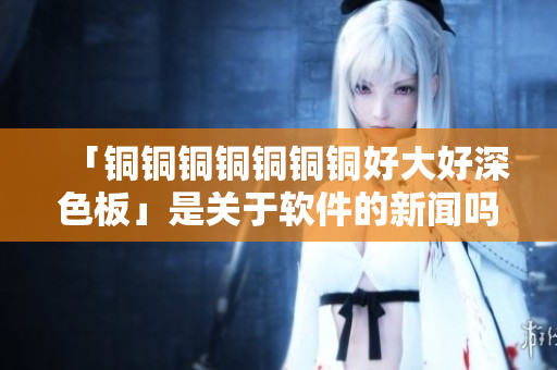 「铜铜铜铜铜铜铜好大好深色板」是关于软件的新闻吗？