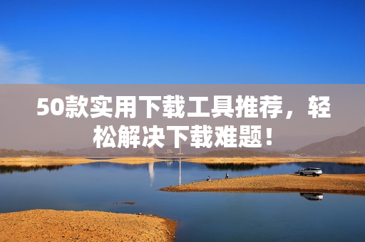 50款实用下载工具推荐，轻松解决下载难题！