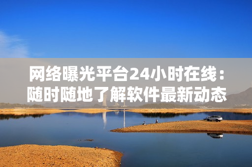 网络曝光平台24小时在线：随时随地了解软件最新动态