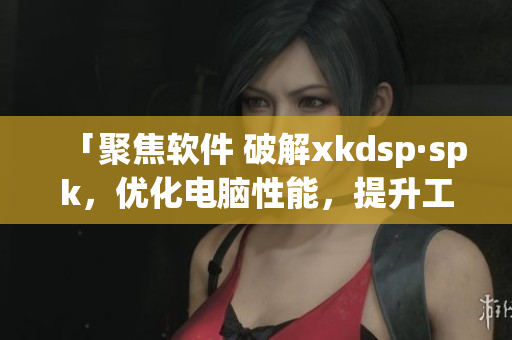 「聚焦软件 破解xkdsp·spk，优化电脑性能，提升工作效率！」