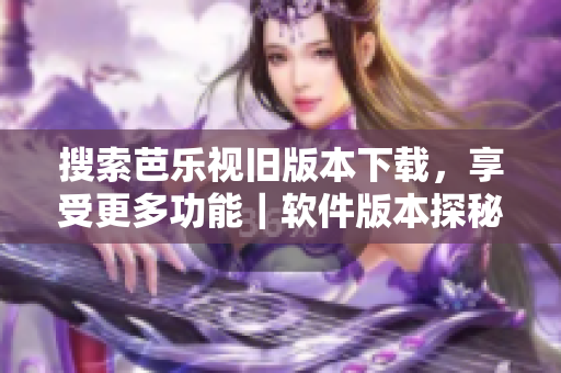 搜索芭乐视旧版本下载，享受更多功能｜软件版本探秘