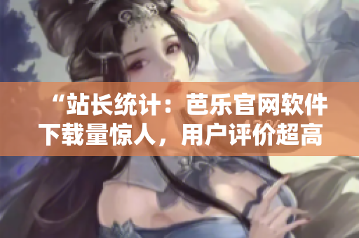 “站长统计：芭乐官网软件下载量惊人，用户评价超高！”