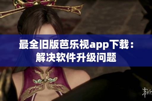最全旧版芭乐视app下载：解决软件升级问题