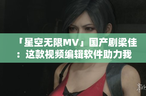 「星空无限MV」国产剧梁佳：这款视频编辑软件助力我的创作之路
