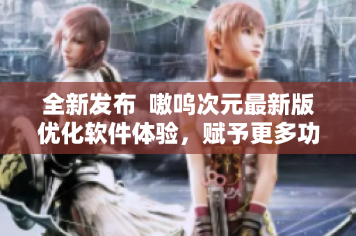 全新发布  嗷呜次元最新版优化软件体验，赋予更多功能