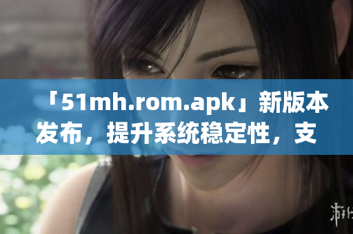 「51mh.rom.apk」新版本发布，提升系统稳定性，支持更多机型