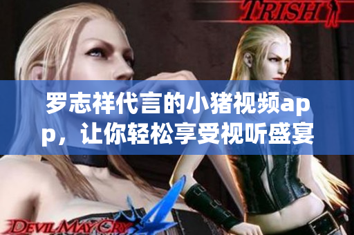 罗志祥代言的小猪视频app，让你轻松享受视听盛宴