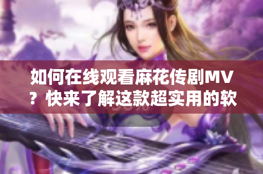 如何在线观看麻花传剧MV？快来了解这款超实用的软件！