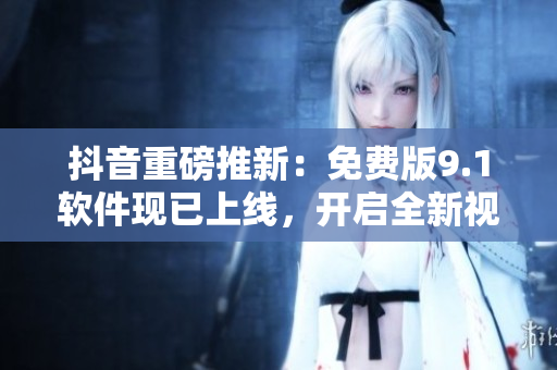 抖音重磅推新：免费版9.1软件现已上线，开启全新视频创作体验！