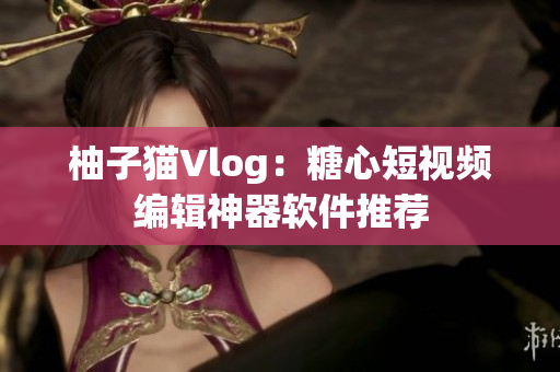 柚子猫Vlog：糖心短视频编辑神器软件推荐