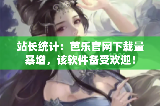 站长统计：芭乐官网下载量暴增，该软件备受欢迎！