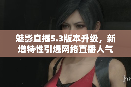 魅影直播5.3版本升级，新增特性引爆网络直播人气