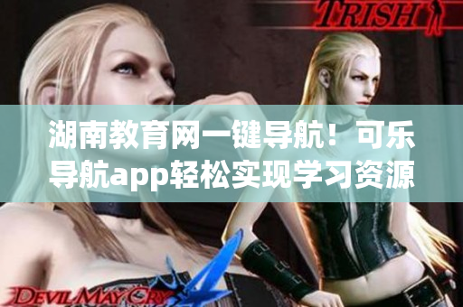 湖南教育网一键导航！可乐导航app轻松实现学习资源快速获取