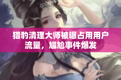 猎豹清理大师被曝占用用户流量，尴尬事件爆发